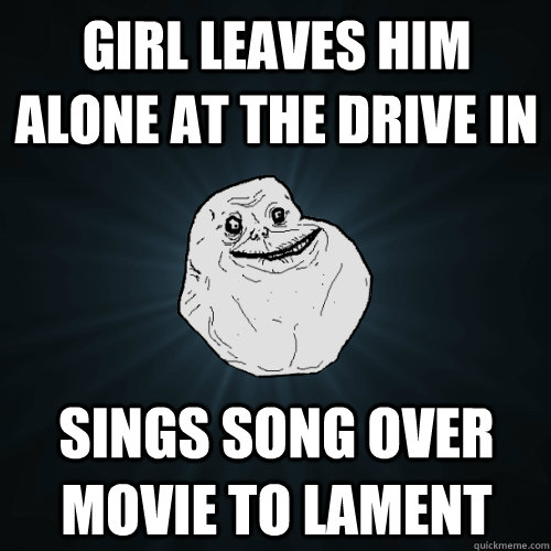 Girl leaves him alone at the drive in Sings song over movie to lament  Forever Alone