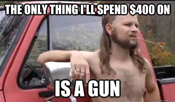 The only thing I'll spend $400 on  Is a gun   Almost Politically Correct Redneck