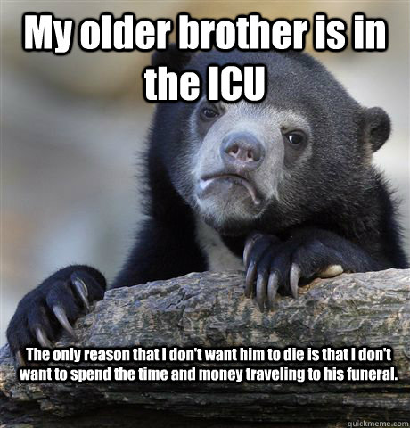My older brother is in the ICU The only reason that I don't want him to die is that I don't want to spend the time and money traveling to his funeral.  Confession Bear