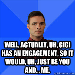 Well, actually, uh, Gigi has an engagement, so it would, uh, just be you and... me. - Well, actually, uh, Gigi has an engagement, so it would, uh, just be you and... me.  Socially Awkward Darcy