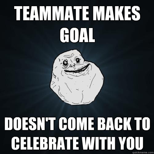 Teammate makes goal doesn't come back to celebrate with you  Forever Alone