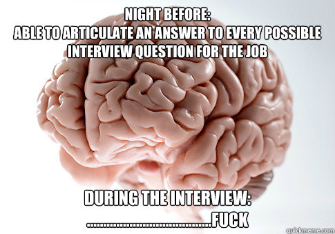 Night before: 
Able to articulate an answer to every possible interview question for the job During the interview:
......................................Fuck - Night before: 
Able to articulate an answer to every possible interview question for the job During the interview:
......................................Fuck  Scumbag Brain