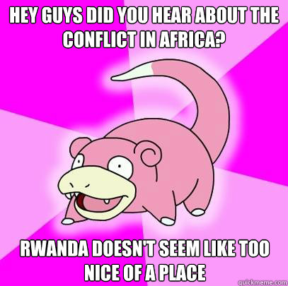 Hey guys did you hear about the conflict in africa? Rwanda doesn't seem like too nice of a place  Slowpoke