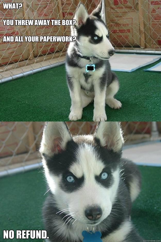 What?

You threw away the box?

And all your paperwork? no refund.   Insanity puppy