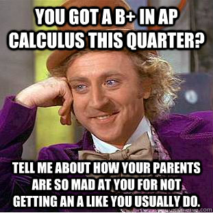 You got a B+ in AP calculus this quarter? Tell me about how your parents are so mad at you for not getting an A like you usually do.  Creepy Wonka