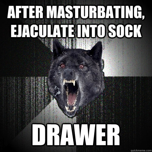 after masturbating, ejaculate into sock drawer  Insanity Wolf