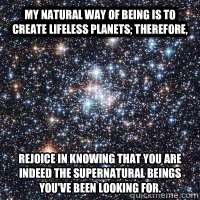 My natural way of being is to create lifeless planets; therefore,  rejoice in knowing that you are indeed the Supernatural beings you've been looking for.
  