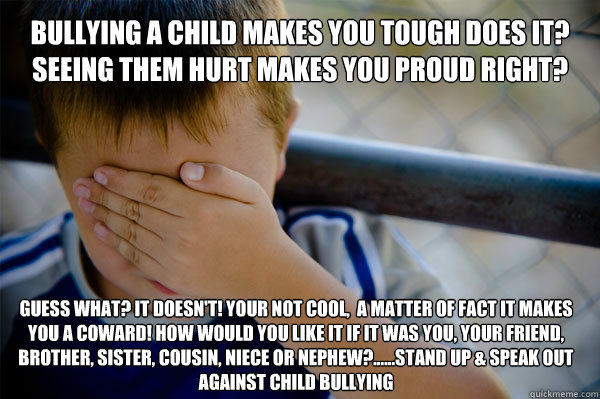 BULLYING A CHILD MAKES YOU TOUGH DOES IT? SEEING THEM HURT MAKES YOU PROUD RIGHT? GUESS WHAT? IT DOESN'T! YOUR NOT COOL,  A MATTER OF FACT IT MAKES YOU A COWARD! HOW WOULD YOU LIKE IT IF IT WAS YOU, YOUR FRIEND, BROTHER, SISTER, COUSIN, NIECE OR NEPHEW?..  Confession kid