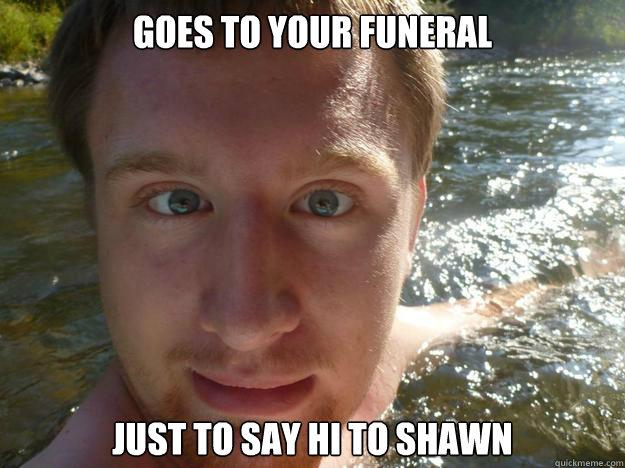 goes to your funeral just to say hi to shawn - goes to your funeral just to say hi to shawn  Scumbag Adam