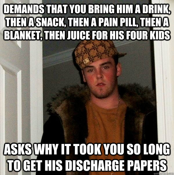 demands that you bring him a drink, then a snack, then a pain pill, then a blanket, then juice for his four kids asks why it took you so long to get his discharge papers - demands that you bring him a drink, then a snack, then a pain pill, then a blanket, then juice for his four kids asks why it took you so long to get his discharge papers  Scumbag Steve