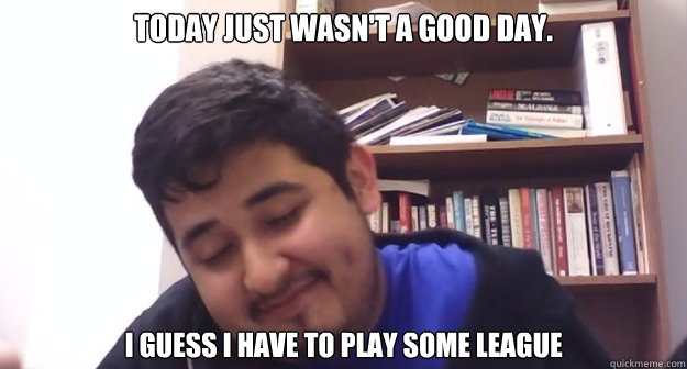 today just wasn't a good day. I guess I have to play some league  