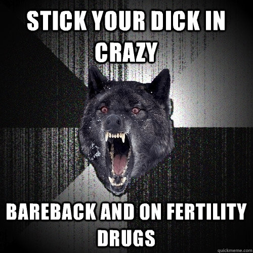 Stick your dick in crazy Bareback and on fertility drugs  Insanity Wolf