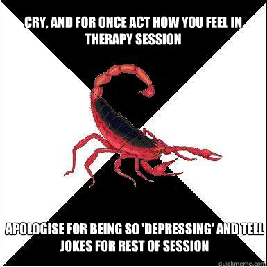 Cry, and for once act how you feel in therapy session  Apologise for being so 'depressing' and tell jokes for rest of session - Cry, and for once act how you feel in therapy session  Apologise for being so 'depressing' and tell jokes for rest of session  Borderline scorpion