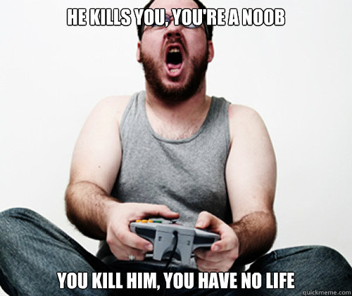 he kills you, you're a noob you kill him, you have no life  