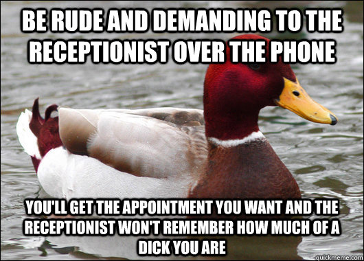 Be rude and demanding to the receptionist over the phone You'll get the appointment you want and the receptionist won't remember how much of a dick you are  Malicious Advice Mallard