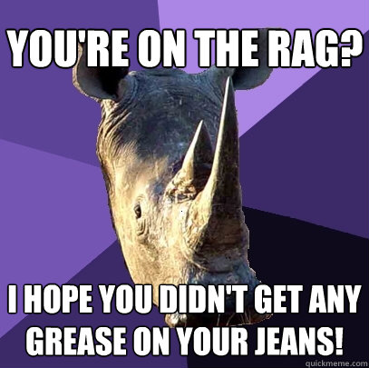 you're on the rag? i hope you didn't get any grease on your jeans!  Sexually Oblivious Rhino