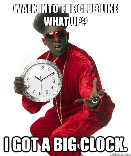 Walk into the club like what up? I got a big clock.  