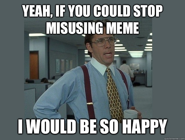 yeah, If you could stop misusing meme I would be so happy  Office Space Lumbergh