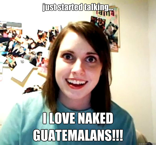 just started talking... I LOVE NAKED GUATEMALANS!!!  Overly Attached Girlfriend