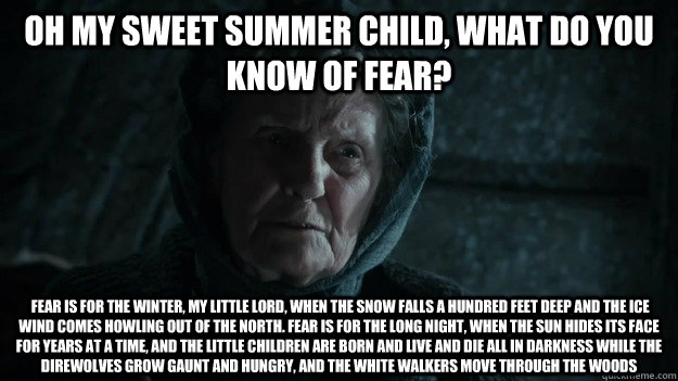 Oh my sweet summer child, What do you know of fear?  Fear is for the winter, my little lord, when the snow falls a hundred feet deep and the ice wind comes howling out of the north. Fear is for the long night, when the sun hides its face for years at a ti - Oh my sweet summer child, What do you know of fear?  Fear is for the winter, my little lord, when the snow falls a hundred feet deep and the ice wind comes howling out of the north. Fear is for the long night, when the sun hides its face for years at a ti  Old Nan