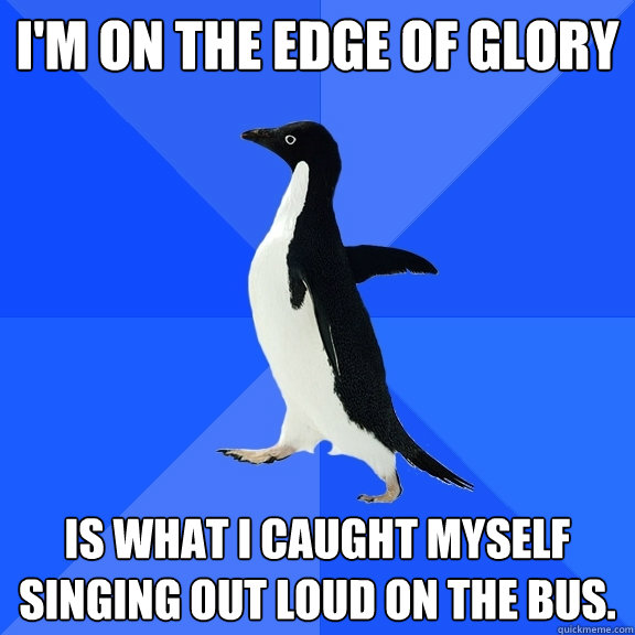 I'm on the edge of glory is what I caught myself singing out loud on the bus.   Socially Awkward Penguin