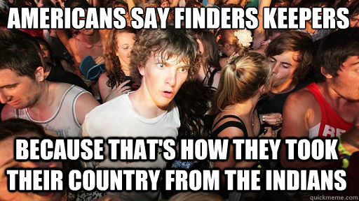 AMERICANS SAY FINDERs keepers
 because that's how they took their country from the indians  Sudden Clarity Clarence