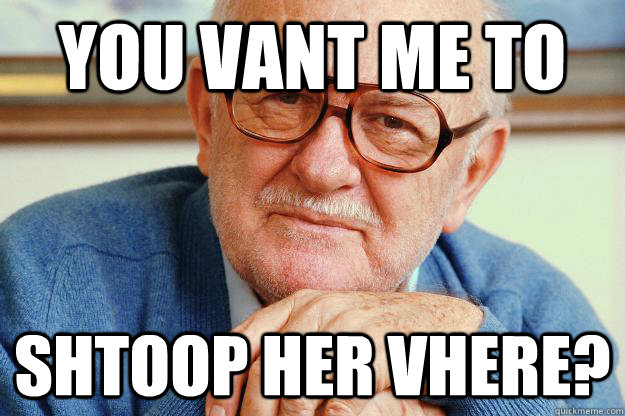 You vant me to shtoop her vhere?  Old man