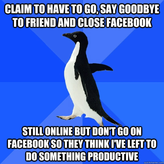Claim to have to go, say goodbye to friend and close Facebook  Still online but don't go on facebook so they think i've left to do something productive  Socially Awkward Penguin