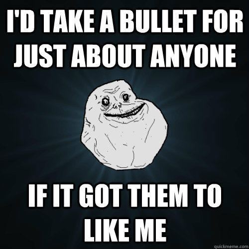 I'd take a bullet for just about anyone if it got them to like me  Forever Alone