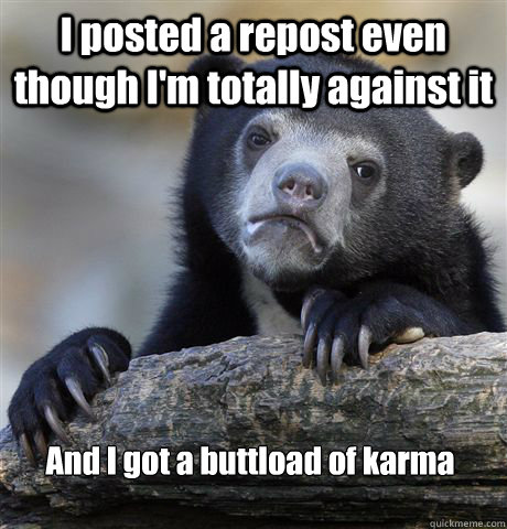 I posted a repost even though I'm totally against it  And I got a buttload of karma  Confession Bear