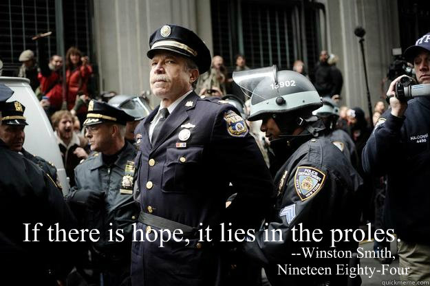 If there is hope, it lies in the proles. --Winston Smith,
Nineteen Eighty-Four - If there is hope, it lies in the proles. --Winston Smith,
Nineteen Eighty-Four  Misc