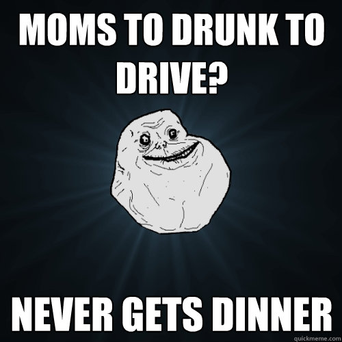 moms to drunk to drive? never gets dinner  Forever Alone