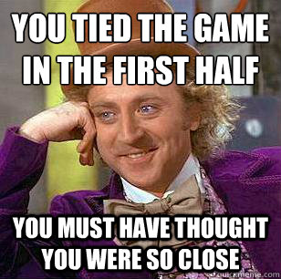 You tied the game in the first half You must have thought you were so close - You tied the game in the first half You must have thought you were so close  Condescending Wonka