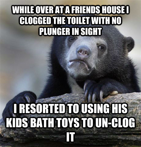 WHILE OVER AT A FRIENDS HOUSE I CLOGGED THE TOILET WITH NO PLUNGER IN SIGHT I RESORTED TO USING HIS KIDS BATH TOYS TO UN-CLOG IT   Confession Bear