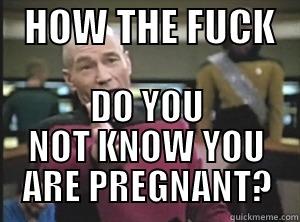    HOW THE FUCK    DO YOU NOT KNOW YOU ARE PREGNANT? Annoyed Picard