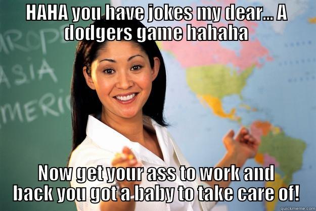 HAHA YOU HAVE JOKES MY DEAR... A DODGERS GAME HAHAHA NOW GET YOUR ASS TO WORK AND BACK YOU GOT A BABY TO TAKE CARE OF! Unhelpful High School Teacher