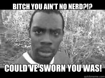 bitch you ain't no nerd?!? Could've sworn you was!  