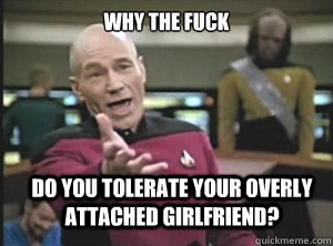 why the fuck do you tolerate your overly attached girlfriend?  Annoyed Picard