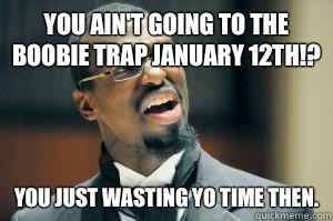 You ain't going to the boobie trap January 12th!? You just wasting yo time then.  Disgusted Black Guy