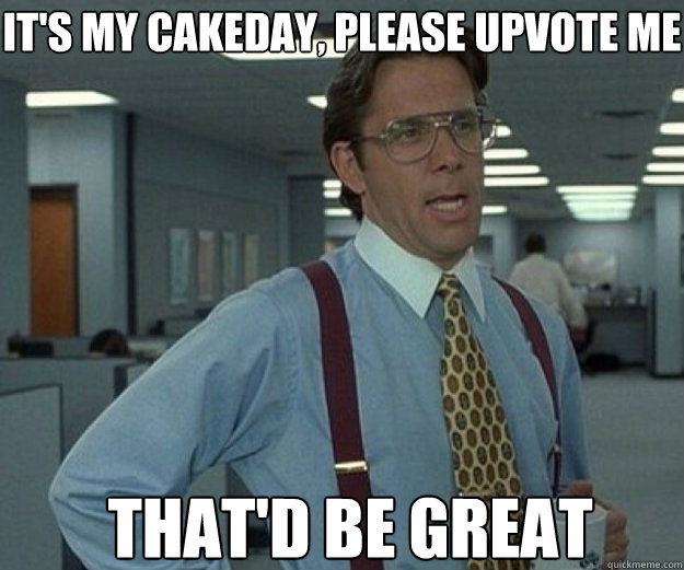 it's my cakeday, Please upvote me That'd be great - it's my cakeday, Please upvote me That'd be great  that would be great