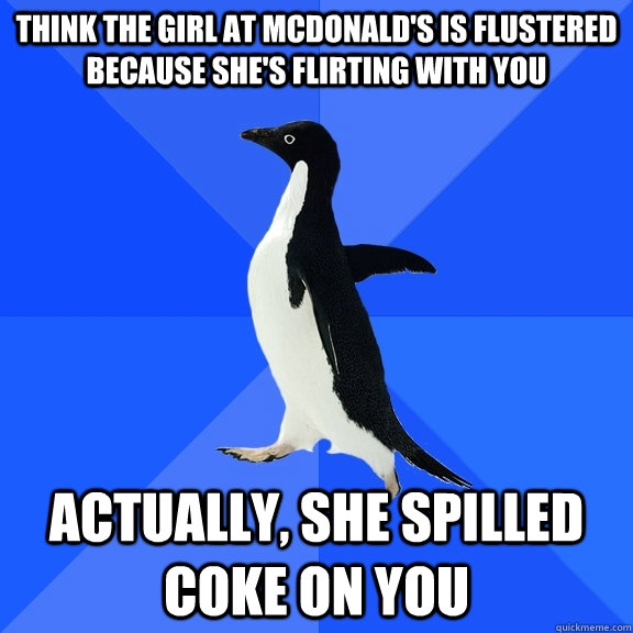 THINK THE GIRL AT MCDONALD'S IS FLUSTERED BECAUSE SHE'S FLIRTING WITH YOU ACTUALLY, SHE SPILLED COKE ON YOU  Socially Awkward Penguin