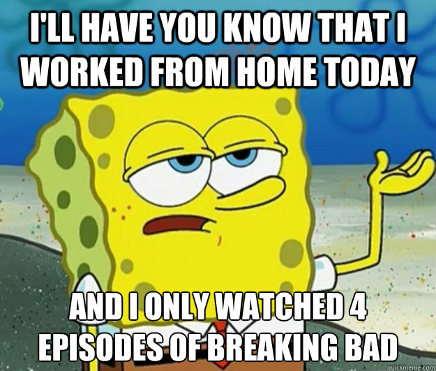 I'll have you know that I worked from home today And I only watched 4 episodes of Breaking Bad  Tough Spongebob
