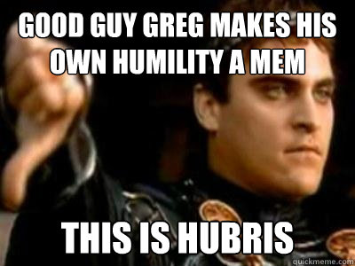 Good Guy Greg makes his own humility a mem This is hubris  Downvoting Roman