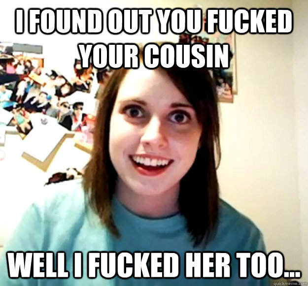 i found out you fucked your cousin  well i fucked her too... - i found out you fucked your cousin  well i fucked her too...  Overly Attached Girlfriend