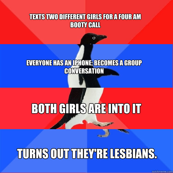 TEXTS TWO DIFFERENT GIRLS FOR A FOUR AM BOOTY CALL EVERYONE HAS AN IPHONE; BECOMES A GROUP CONVERSATION BOTH GIRLS ARE INTO IT Turns out they're lesbians. - TEXTS TWO DIFFERENT GIRLS FOR A FOUR AM BOOTY CALL EVERYONE HAS AN IPHONE; BECOMES A GROUP CONVERSATION BOTH GIRLS ARE INTO IT Turns out they're lesbians.  Socially Awesome Awkward Awesome Awkward Penguin
