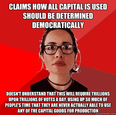 claims how all capital is used should be determined democratically doesn't understand that this will require trillions upon trillions of votes a day, using up so much of people's time that they are never actually able to use any of the capital goods for p  Liberal Douche Garofalo