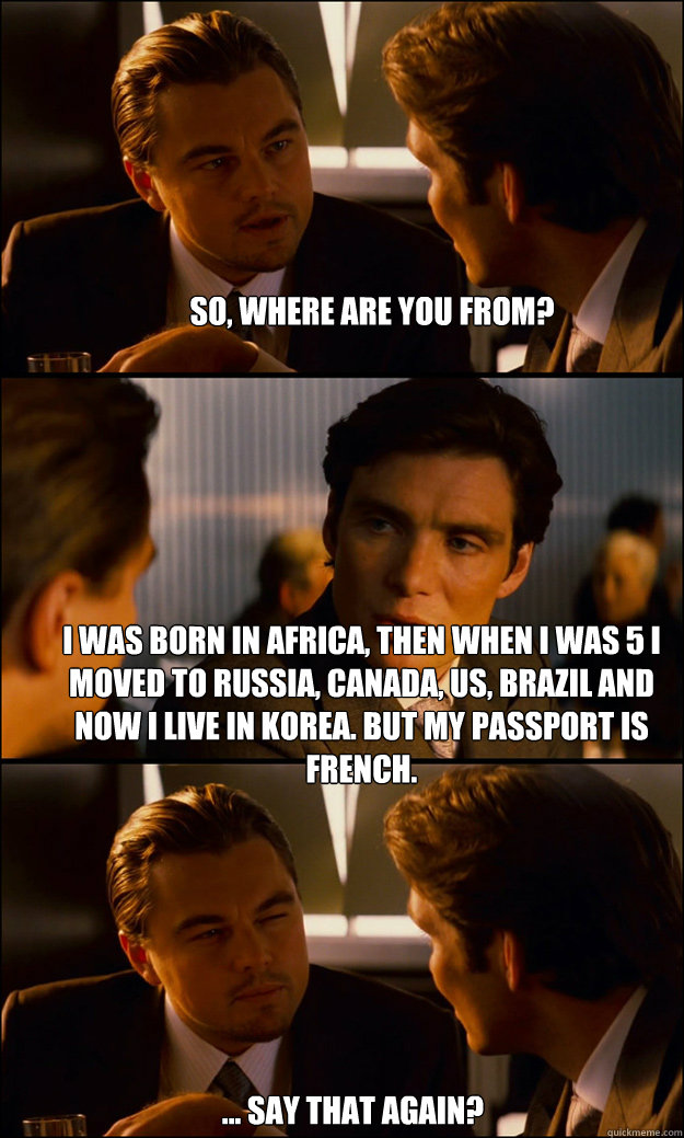 so, where are you from? I was born in Africa, then When I was 5 I moved to Russia, Canada, US, Brazil and now I live in Korea. but my passport is french.  ... Say that again?   Inception