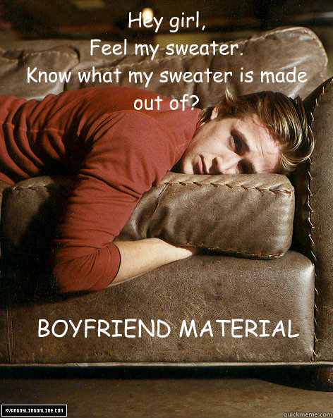 Hey girl,
Feel my sweater.
Know what my sweater is made out of? BOYFRIEND MATERIAL - Hey girl,
Feel my sweater.
Know what my sweater is made out of? BOYFRIEND MATERIAL  Ryan Gosling Hey Girl