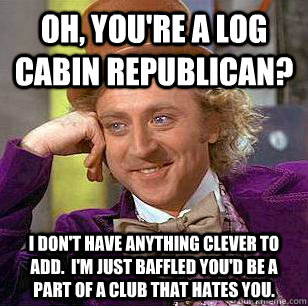 Oh, you're a log cabin republican? I don't have anything clever to add.  I'm just baffled you'd be a part of a club that hates you.  Condescending Wonka