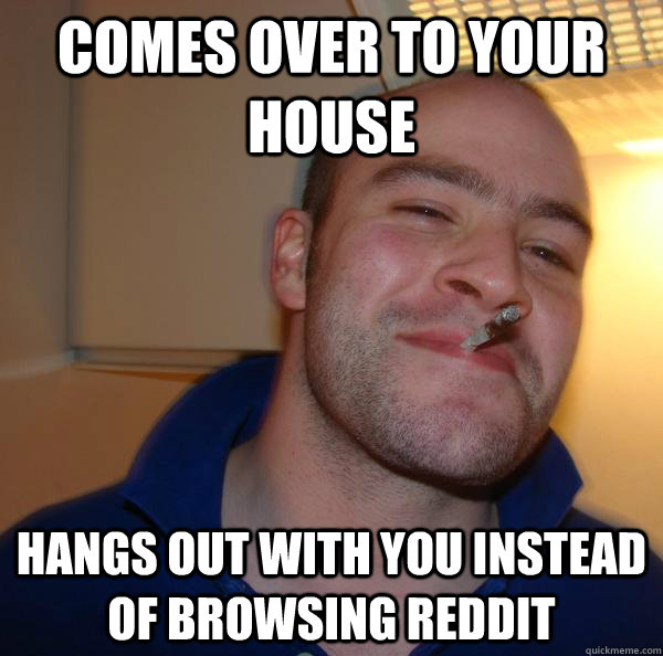 Comes over to your house hangs out with you instead of browsing reddit - Comes over to your house hangs out with you instead of browsing reddit  Misc